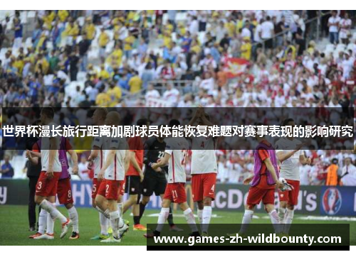 世界杯漫长旅行距离加剧球员体能恢复难题对赛事表现的影响研究