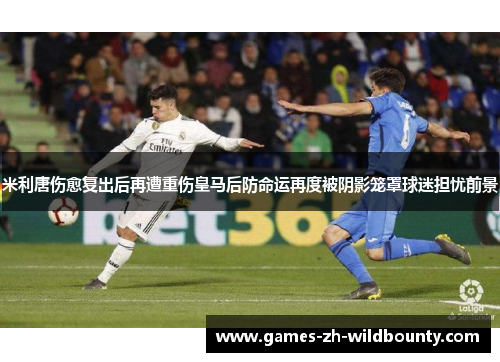 米利唐伤愈复出后再遭重伤皇马后防命运再度被阴影笼罩球迷担忧前景